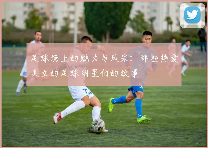 足球场上的魅力与风采：那些热爱美女的足球明星们的故事
