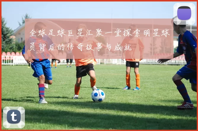 全球足球巨星汇聚一堂探索明星球员背后的传奇故事与成就