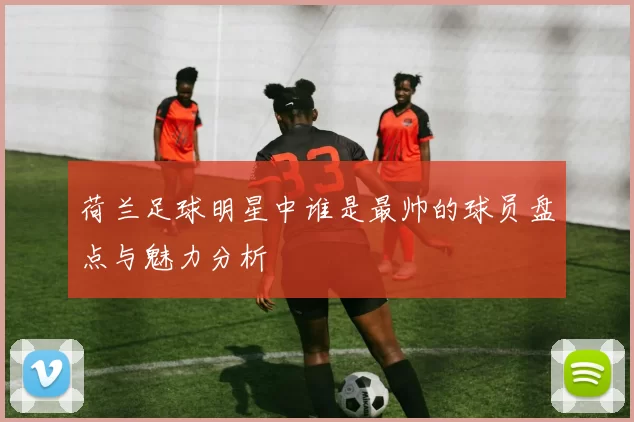 荷兰足球明星中谁是最帅的球员盘点与魅力分析