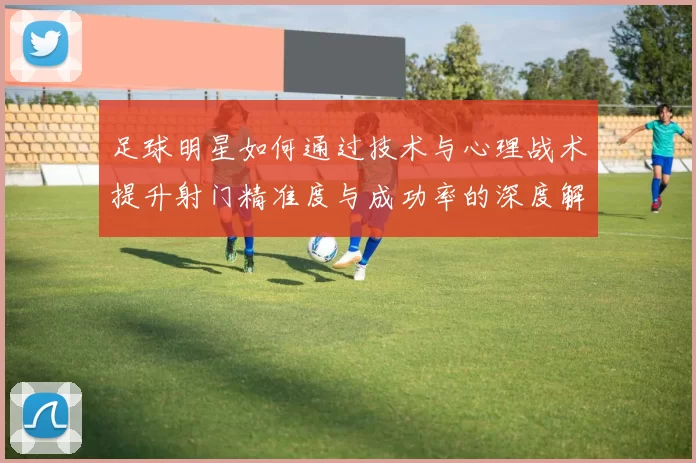 足球明星如何通过技术与心理战术提升射门精准度与成功率的深度解析