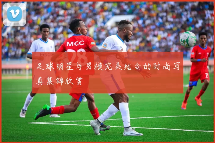 足球明星与男模完美结合的时尚写真集锦欣赏