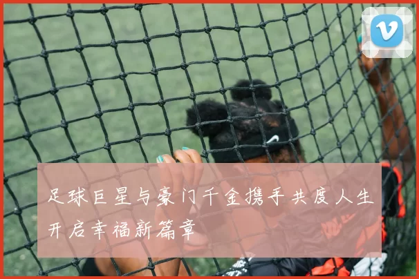 足球巨星与豪门千金携手共度人生开启幸福新篇章