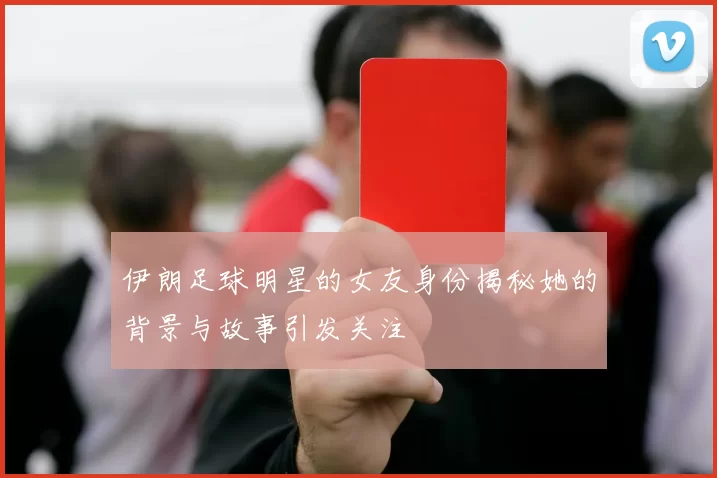 伊朗足球明星的女友身份揭秘她的背景与故事引发关注
