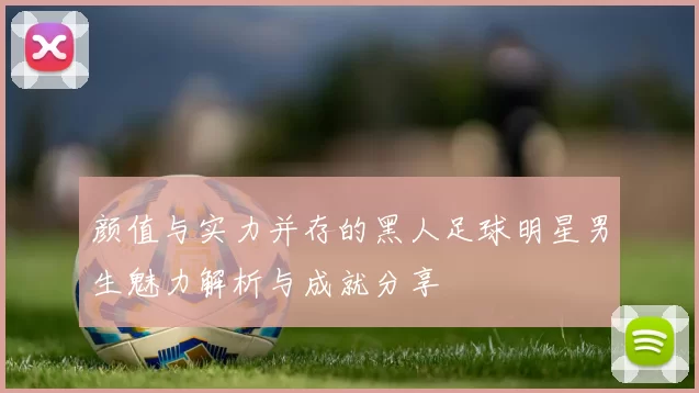 颜值与实力并存的黑人足球明星男生魅力解析与成就分享