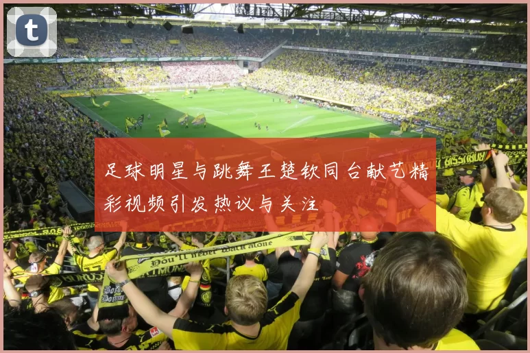 足球明星与跳舞王楚钦同台献艺精彩视频引发热议与关注