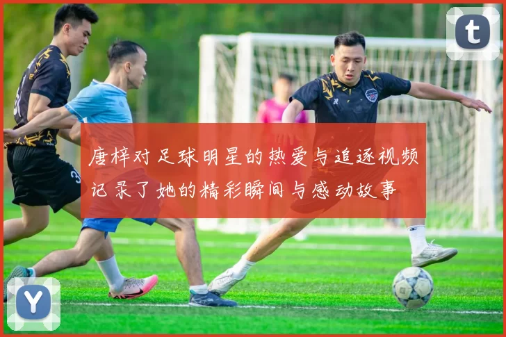 唐梓对足球明星的热爱与追逐视频记录了她的精彩瞬间与感动故事