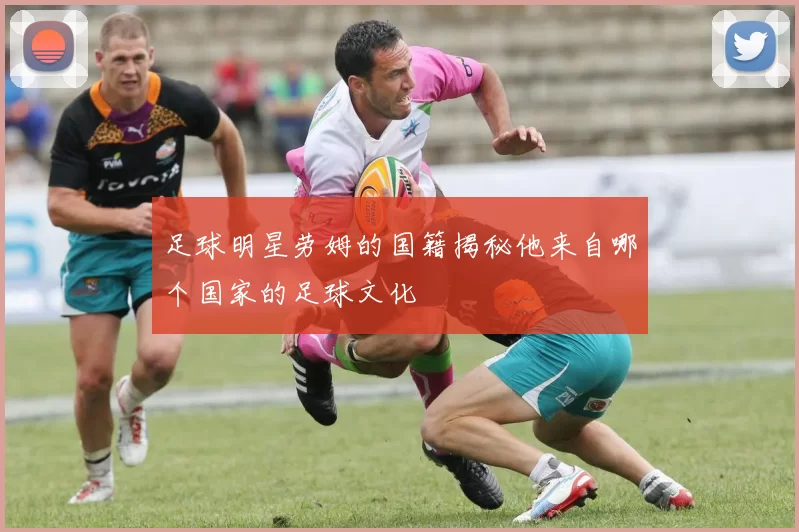 足球明星劳姆的国籍揭秘他来自哪个国家的足球文化