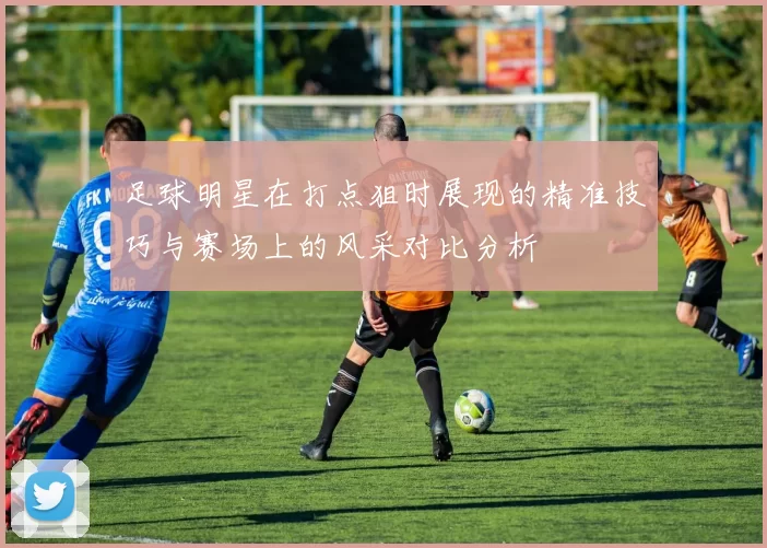 足球明星在打点狙时展现的精准技巧与赛场上的风采对比分析