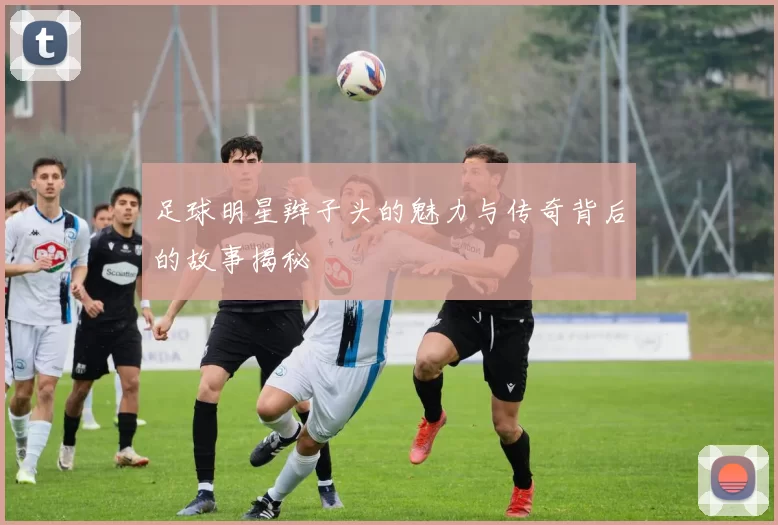 足球明星辫子头的魅力与传奇背后的故事揭秘