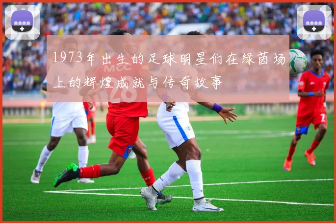 1973年出生的足球明星们在绿茵场上的辉煌成就与传奇故事
