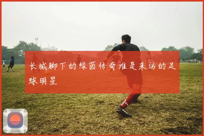 长城脚下的绿茵传奇谁是来访的足球明星