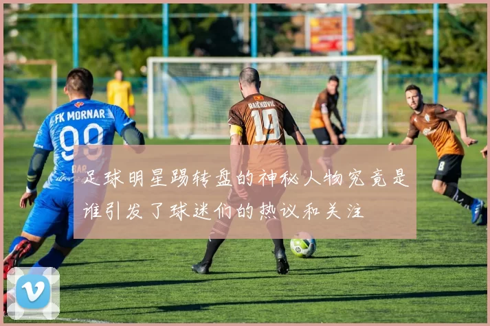 足球明星踢转盘的神秘人物究竟是谁引发了球迷们的热议和关注
