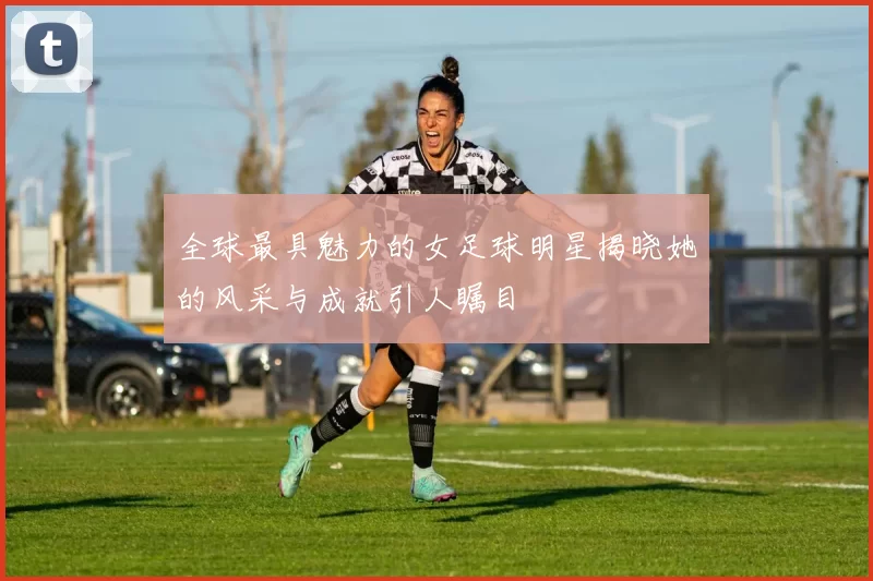 全球最具魅力的女足球明星揭晓她的风采与成就引人瞩目