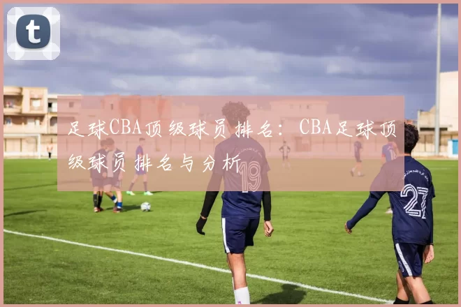 足球CBA顶级球员排名：CBA足球顶级球员排名与分析