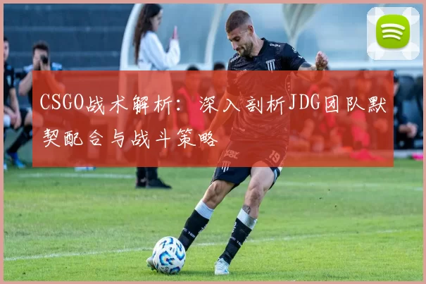 CSGO战术解析：深入剖析JDG团队默契配合与战斗策略