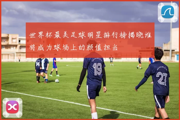 世界杯最美足球明星排行榜揭晓谁将成为球场上的颜值担当