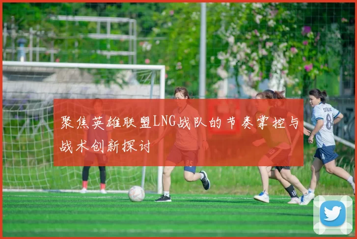聚焦英雄联盟LNG战队的节奏掌控与战术创新探讨