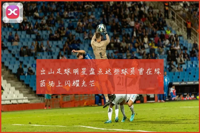 出山足球明星盘点这些球员曾在绿茵场上闪耀光芒
