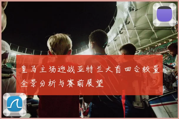 皇马主场迎战亚特兰大首回合较量全景分析与赛前展望