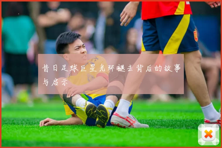 昔日足球巨星光环褪去背后的故事与启示