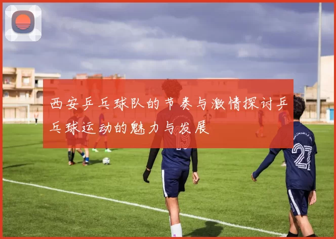 西安乒乓球队的节奏与激情探讨乒乓球运动的魅力与发展