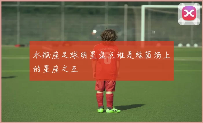 水瓶座足球明星盘点谁是绿茵场上的星座之王