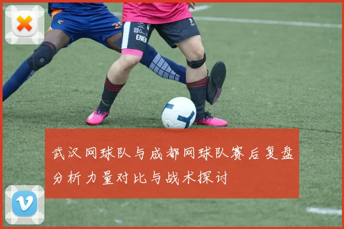 武汉网球队与成都网球队赛后复盘分析力量对比与战术探讨
