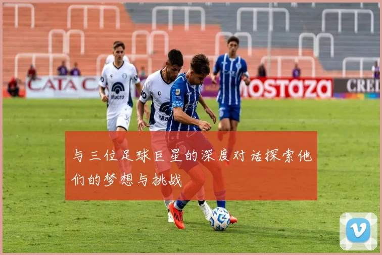 与三位足球巨星的深度对话探索他们的梦想与挑战