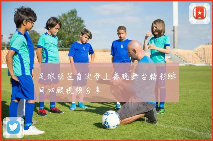 足球明星首次登上春晚舞台精彩瞬间回顾视频分享