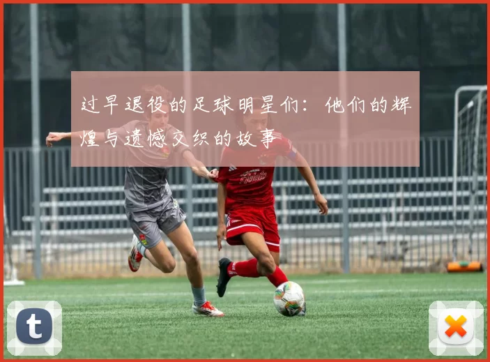 过早退役的足球明星们：他们的辉煌与遗憾交织的故事