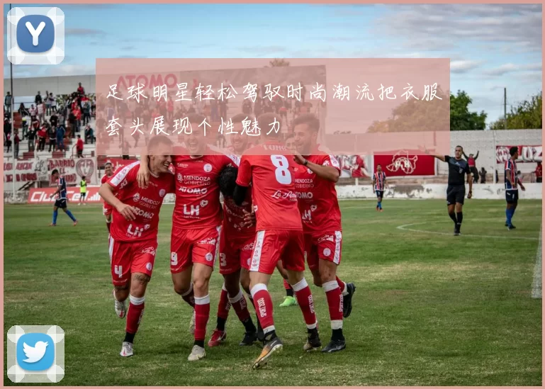 足球明星轻松驾驭时尚潮流把衣服套头展现个性魅力