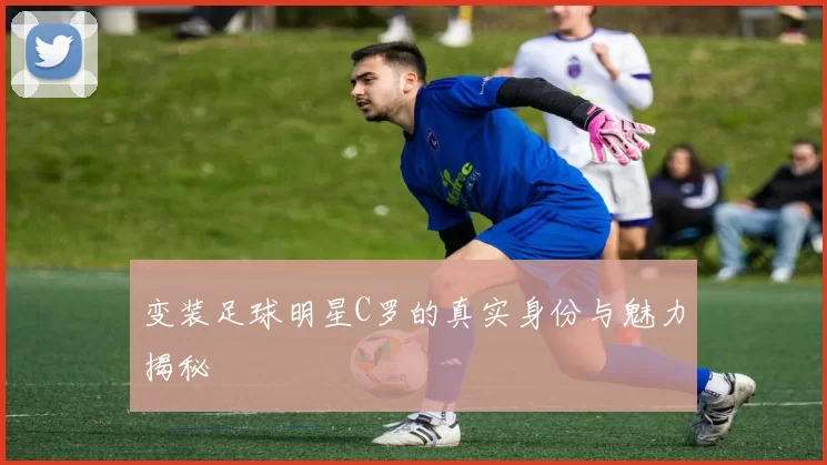变装足球明星C罗的真实身份与魅力揭秘