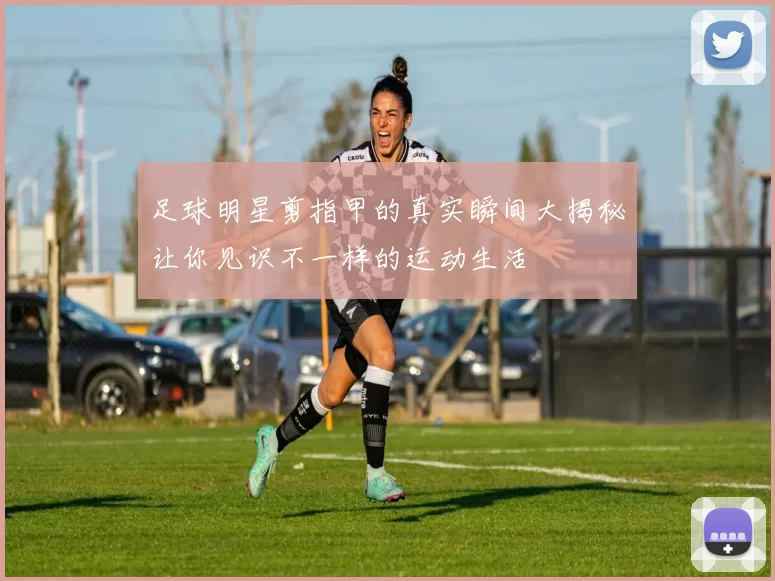 足球明星剪指甲的真实瞬间大揭秘让你见识不一样的运动生活