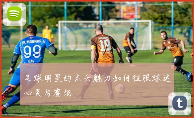 足球明星的光头魅力如何征服球迷心灵与赛场
