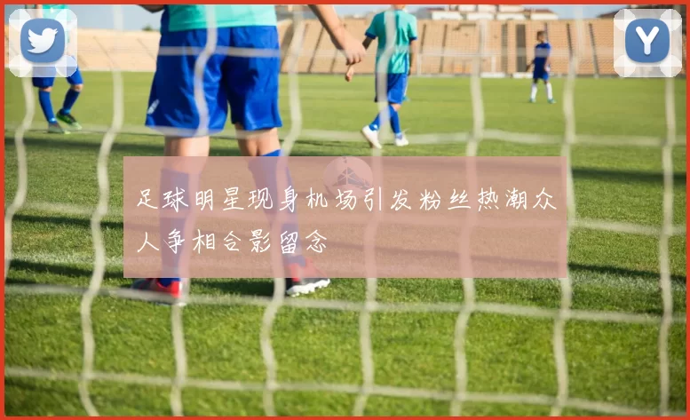 足球明星现身机场引发粉丝热潮众人争相合影留念