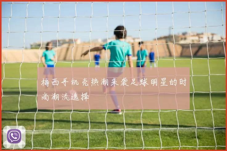 梅西手机壳热潮来袭足球明星的时尚潮流选择