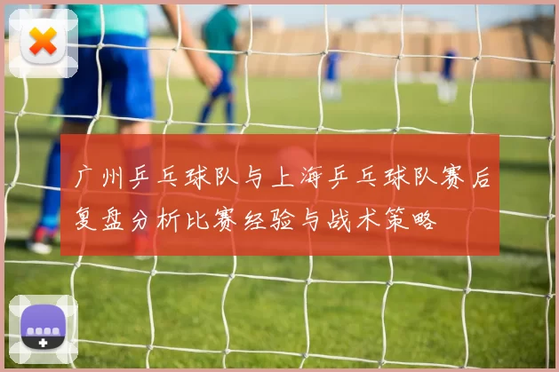 广州乒乓球队与上海乒乓球队赛后复盘分析比赛经验与战术策略