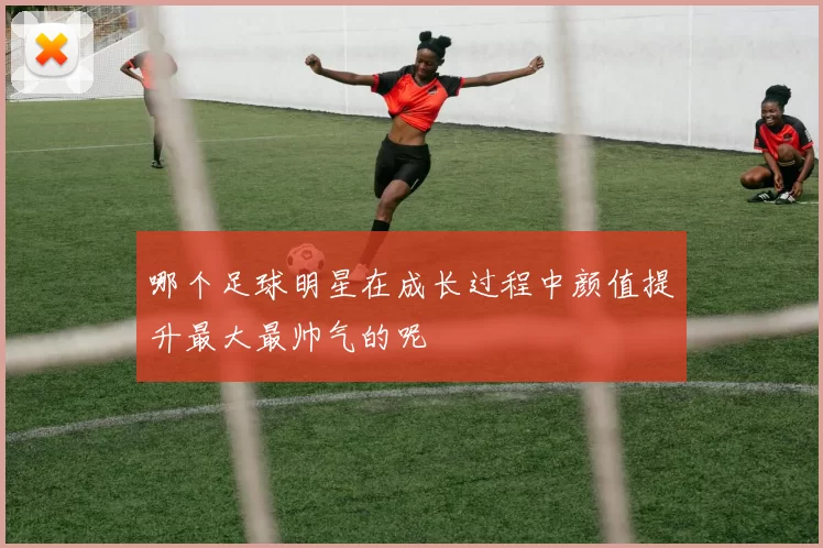 哪个足球明星在成长过程中颜值提升最大最帅气的呢