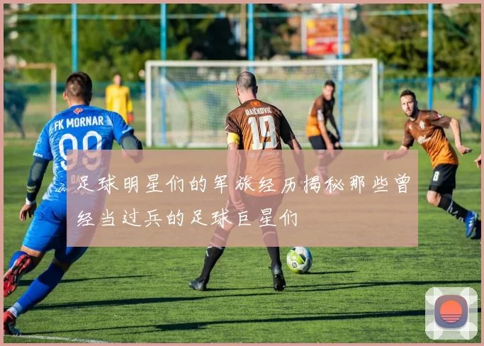 足球明星们的军旅经历揭秘那些曾经当过兵的足球巨星们