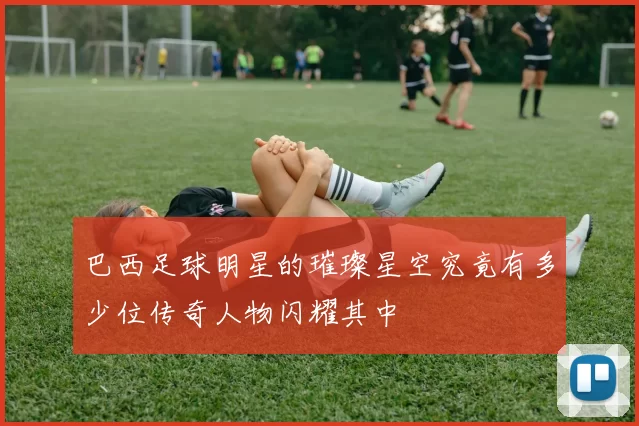 巴西足球明星的璀璨星空究竟有多少位传奇人物闪耀其中