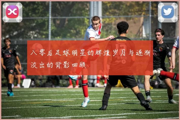 八零后足球明星的辉煌岁月与逐渐淡出的背影回顾
