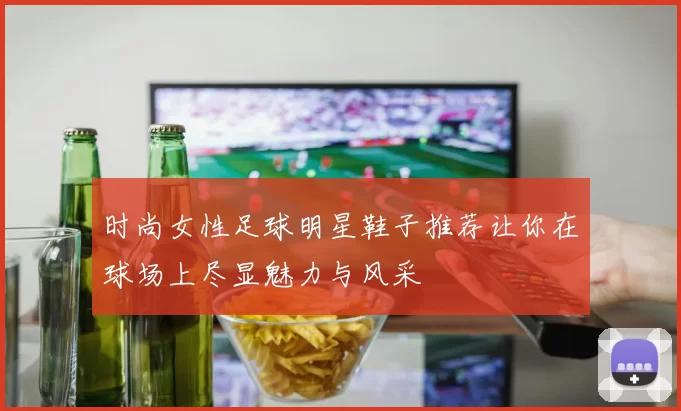 时尚女性足球明星鞋子推荐让你在球场上尽显魅力与风采