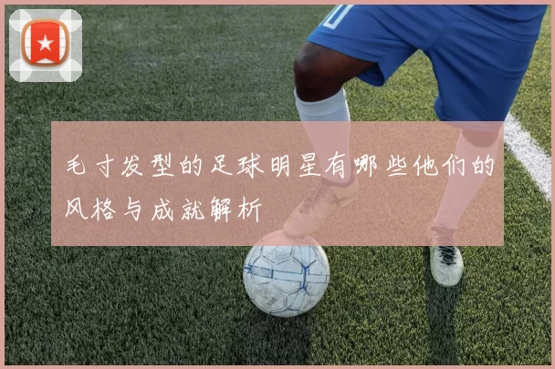 毛寸发型的足球明星有哪些他们的风格与成就解析