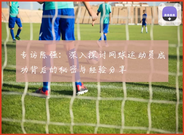 专访陈强：深入探讨网球运动员成功背后的秘密与经验分享