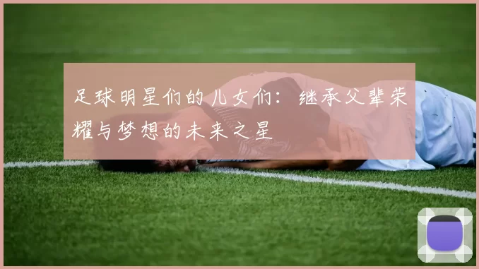 足球明星们的儿女们：继承父辈荣耀与梦想的未来之星