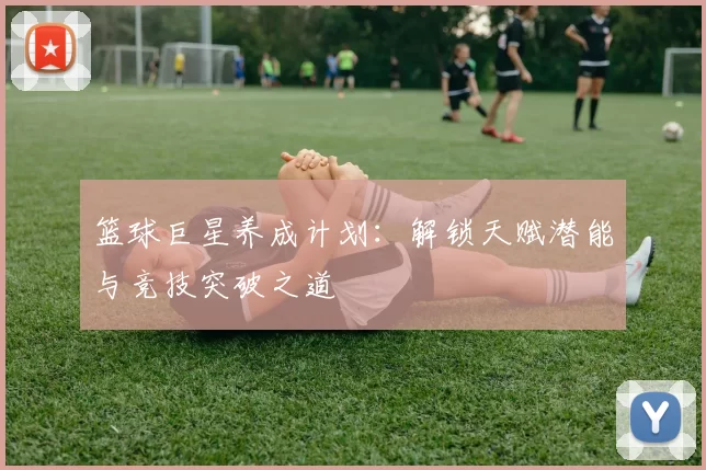 篮球巨星养成计划：解锁天赋潜能与竞技突破之道