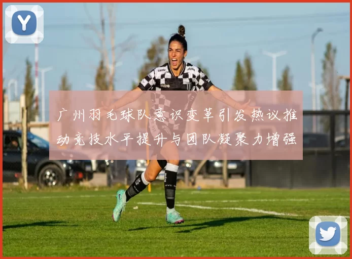 广州羽毛球队意识变革引发热议推动竞技水平提升与团队凝聚力增强