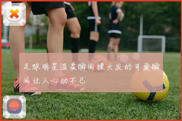 足球明星温柔瞬间揉头发的可爱瞬间让人心动不已