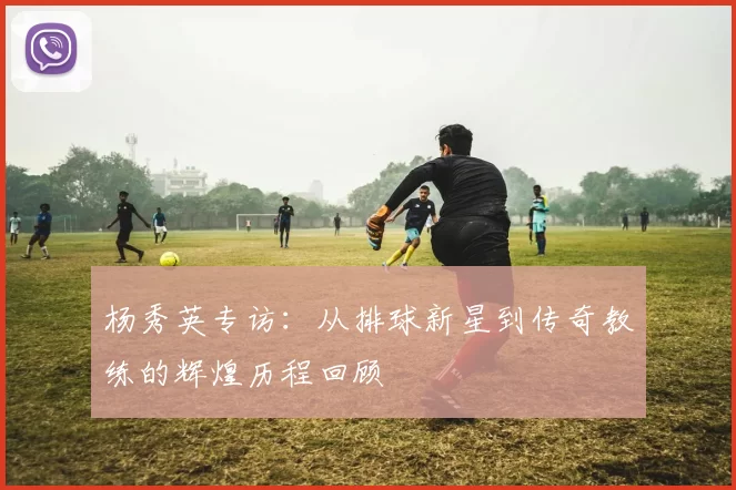 杨秀英专访：从排球新星到传奇教练的辉煌历程回顾