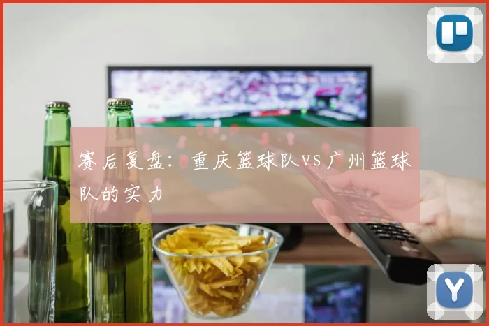 赛后复盘：重庆篮球队vs广州篮球队的实力